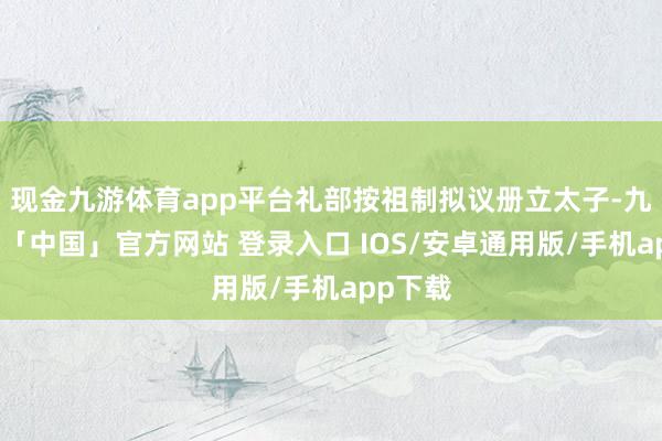现金九游体育app平台礼部按祖制拟议册立太子-九游体育「中国」官方网站 登录入口 IOS/安卓通用版/手机app下载