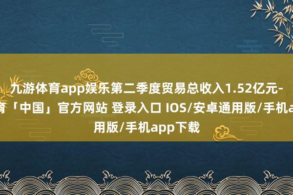 九游体育app娱乐第二季度贸易总收入1.52亿元-九游体育「中国」官方网站 登录入口 IOS/安卓通用版/手机app下载
