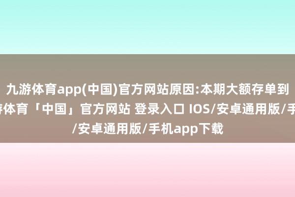 九游体育app(中国)官方网站原因:本期大额存单到期赎回-九游体育「中国」官方网站 登录入口 IOS/安卓通用版/手机app下载